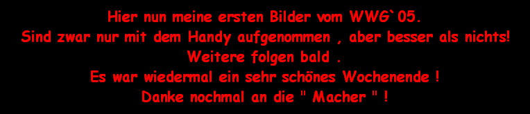 Hier nun meine ersten Bilder vom WWG`05.
Sind zwar nur mit dem Handy aufgenommen , aber besser als nichts!
Weitere folgen bald .
Es war wiedermal ein sehr sch�nes Wochenende !
Danke nochmal an die 